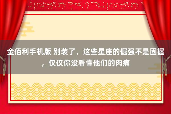 金佰利手机版 别装了，这些星座的倔强不是固握，仅仅你没看懂他们的肉痛