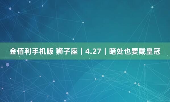 金佰利手机版 狮子座｜4.27｜暗处也要戴皇冠