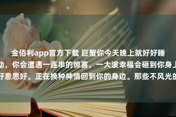 金佰利app官方下载 巨蟹你今天晚上就好好睡一觉吧，因为从未来开动，你会遭遇一连串的惊喜，一大波幸福会砸到你身上，你以前错过的总共好意思好。正在换种神情回到你的身边。那些不风光的日子就要往日了。贵东说念主，财气，爱情齐在来的路上。