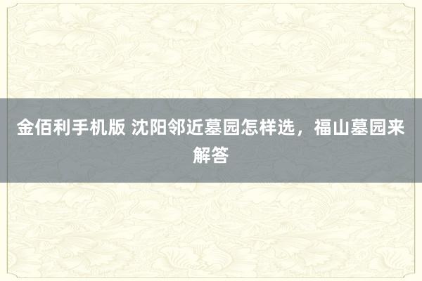 金佰利手机版 沈阳邻近墓园怎样选，福山墓园来解答
