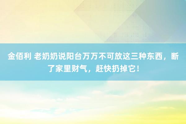 金佰利 老奶奶说阳台万万不可放这三种东西，断了家里财气，赶快扔掉它！