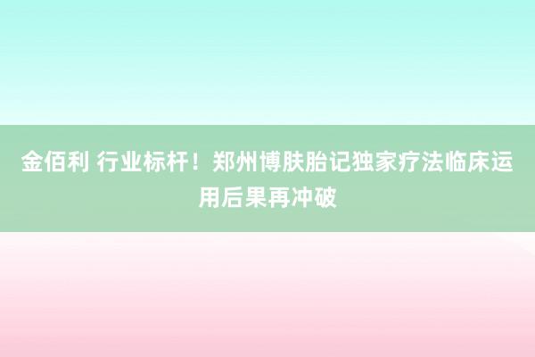 金佰利 行业标杆！郑州博肤胎记独家疗法临床运用后果再冲破