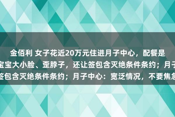 金佰利 女子花近20万元住进月子中心，配餐是臭的，婴儿床有书虱！宝宝大小脸、歪脖子，还让签包含灭绝条件条约；月子中心：宽泛情况，不要焦急