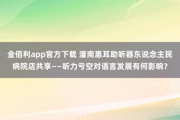 金佰利app官方下载 潼南惠耳助听器东说念主民病院店共享——听力亏空对语言发展有何影响？