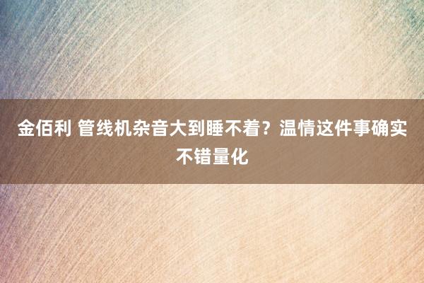 金佰利 管线机杂音大到睡不着？温情这件事确实不错量化