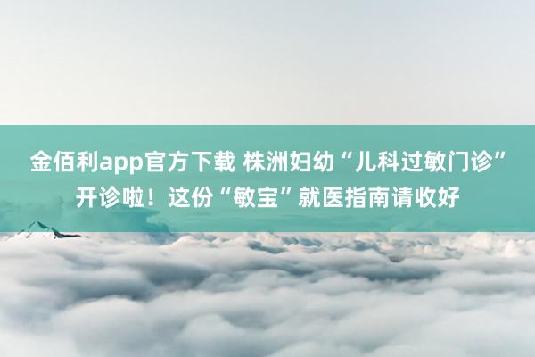 金佰利app官方下载 株洲妇幼“儿科过敏门诊”开诊啦！这份“敏宝”就医指南请收好