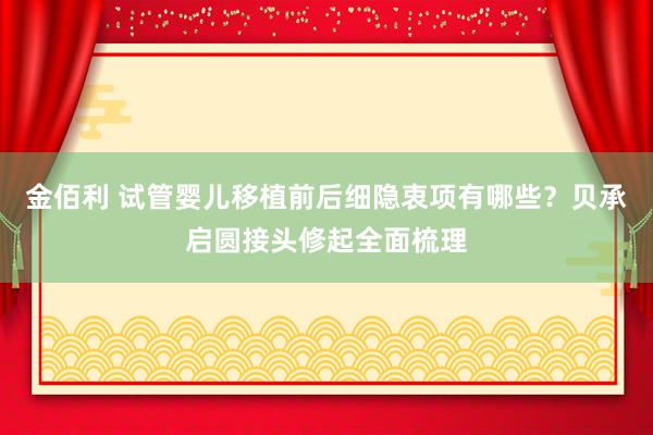 金佰利 试管婴儿移植前后细隐衷项有哪些？贝承启圆接头修起全面梳理