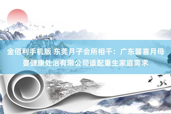 金佰利手机版 东莞月子会所相干：广东馨喜月母婴健康处治有限公司适配重生家庭需求