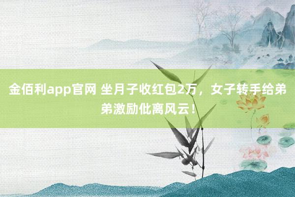 金佰利app官网 坐月子收红包2万，女子转手给弟弟激励仳离风云！