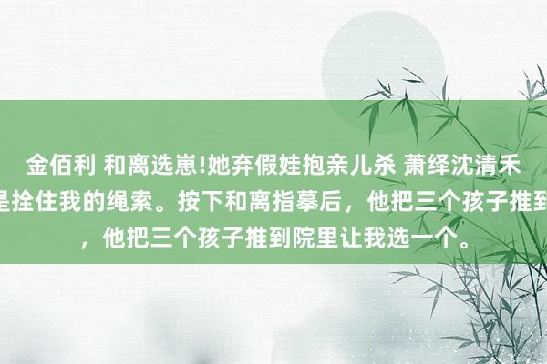 金佰利 和离选崽!她弃假娃抱亲儿杀 萧绎沈清禾 侯爷以为，孩子是拴住我的绳索。按下和离指摹后，他把三个孩子推到院里让我选一个。
