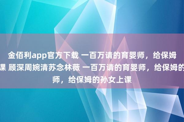 金佰利app官方下载 一百万请的育婴师，给保姆的孙女上课 顾深周婉清苏念林薇 一百万请的育婴师，给保姆的孙女上课