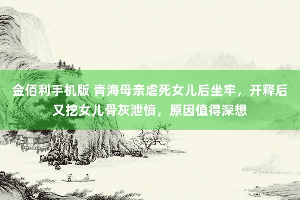 金佰利手机版 青海母亲虐死女儿后坐牢，开释后又挖女儿骨灰泄愤，原因值得深想