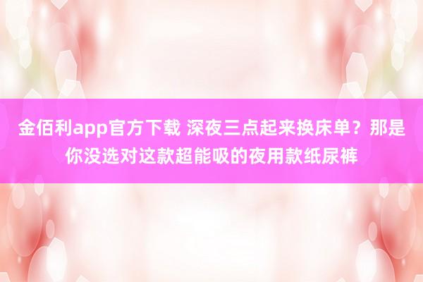 金佰利app官方下载 深夜三点起来换床单？那是你没选对这款超能吸的夜用款纸尿裤