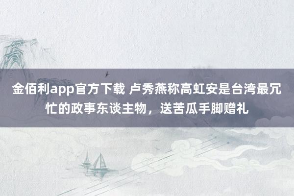 金佰利app官方下载 卢秀燕称高虹安是台湾最冗忙的政事东谈主物，送苦瓜手脚赠礼