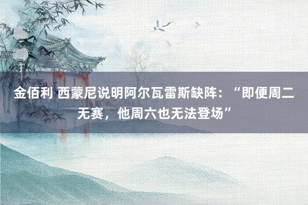 金佰利 西蒙尼说明阿尔瓦雷斯缺阵：“即便周二无赛，他周六也无法登场”