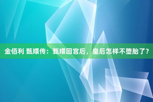 金佰利 甄嬛传：甄嬛回宫后，皇后怎样不堕胎了？