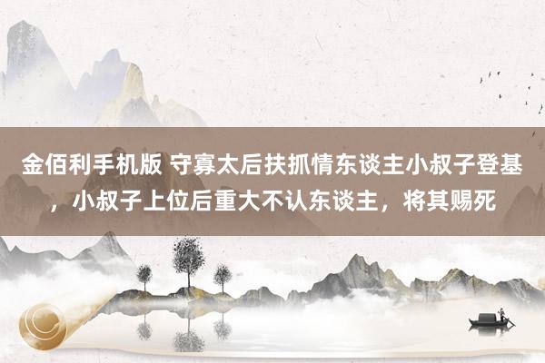 金佰利手机版 守寡太后扶抓情东谈主小叔子登基，小叔子上位后重大不认东谈主，将其赐死