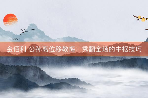 金佰利 公孙离位移教悔：秀翻全场的中枢技巧