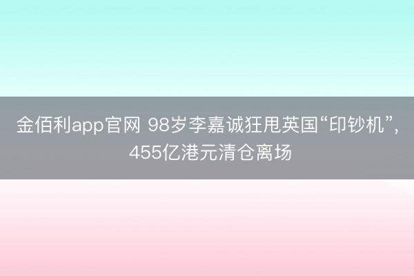 金佰利app官网 98岁李嘉诚狂甩英国“印钞机”， 455亿港元清仓离场