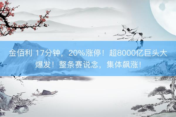 金佰利 17分钟，20%涨停！超8000亿巨头大爆发！整条赛说念，集体飙涨！