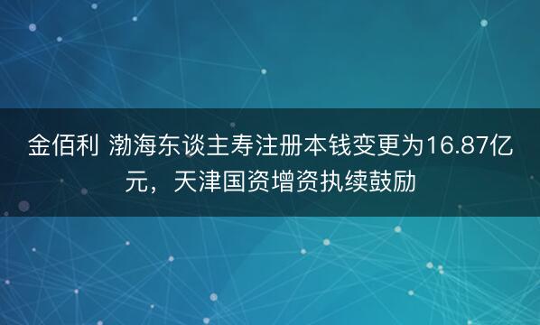金佰利 渤海东谈主寿注册本钱变更为16.87亿元，天津国资增资执续鼓励