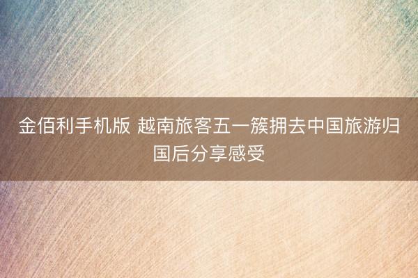 金佰利手机版 越南旅客五一簇拥去中国旅游归国后分享感受