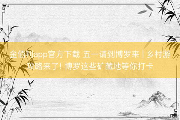 金佰利app官方下载 五一请到博罗来 | 乡村游攻略来了! 博罗这些矿藏地等你打卡