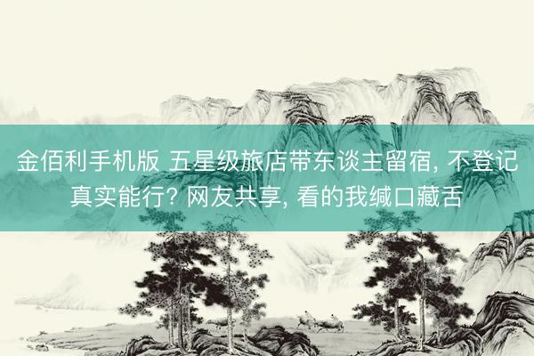 金佰利手机版 五星级旅店带东谈主留宿， 不登记真实能行? 网友共享， 看的我缄口藏舌