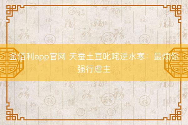 金佰利app官网 天蚕土豆叱咤逆水寒：最烦你强行虐主
